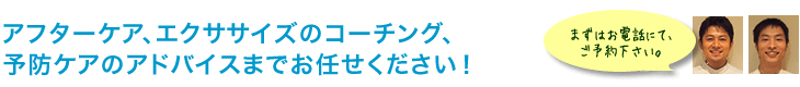 アフターケア、エクササイズのコーチング、予防ケアのアドバイスまでお任せください！