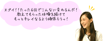 スゴイ！！たった６回でこんなに変わるんだ！教えてもらった体操を続けてもっとキレイなるよう頑張ろうっ！