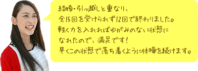 結婚・引っ越しと重なり、全15回を受けられず12回で終わりました。軽く力を入れればゆがみのない状態になれたので、満足です！ 早くこの状態で落ち着くように体操を続けます。 