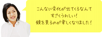 こんなに変化が出てくるなんてすごくうれしい！鏡を見るのが楽しくなりました！