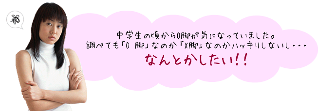 中学生の頃から O 脚が気になっていました。調べても「O脚」なのか「X脚」なのかハッキリしないし・・・ なんとかしたいっ 