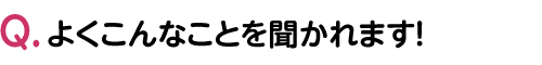 よくこんなことを聞かれます！